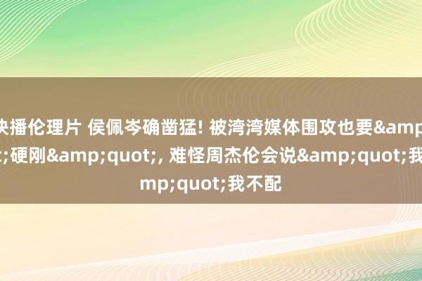 快播伦理片 侯佩岑确凿猛! 被湾湾媒体围攻也要&quot;硬刚&quot;， 难怪周杰伦会说&quot;我不配