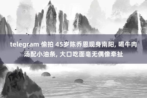 telegram 偷拍 45岁陈乔恩现身南阳， 喝牛肉汤配小油条， 大口吃面毫无偶像牵扯