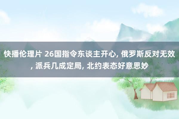 快播伦理片 26国指令东谈主开心， 俄罗斯反对无效， 派兵几成定局， 北约表态好意思妙