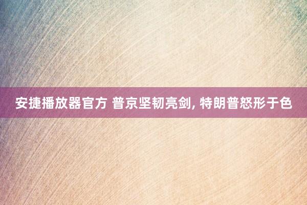 安捷播放器官方 普京坚韧亮剑， 特朗普怒形于色