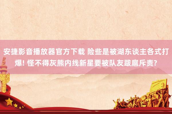 安捷影音播放器官方下载 险些是被湖东谈主各式打爆! 怪不得灰熊内线新星要被队友跋扈斥责?