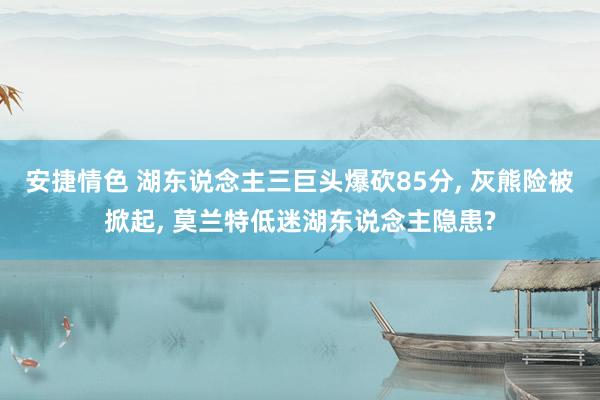 安捷情色 湖东说念主三巨头爆砍85分， 灰熊险被掀起， 莫兰特低迷湖东说念主隐患?