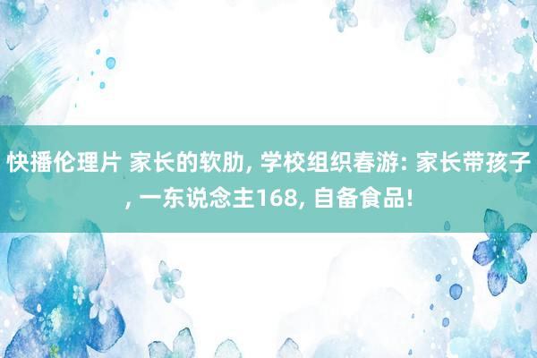 快播伦理片 家长的软肋， 学校组织春游: 家长带孩子， 一东说念主168， 自备食品!