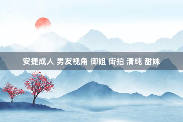 安捷成人 男友视角 御姐 街拍 清纯 甜妹