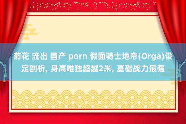 菊花 流出 国产 porn 假面骑士地帝(Orga)设定剖析， 身高唯独超越2米， 基础战力最强