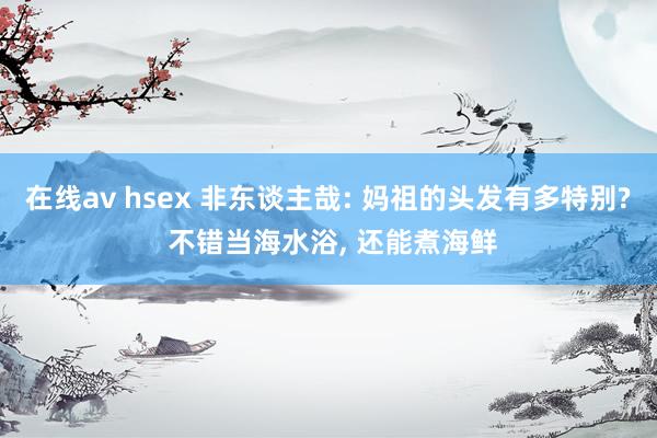 在线av hsex 非东谈主哉: 妈祖的头发有多特别? 不错当海水浴， 还能煮海鲜