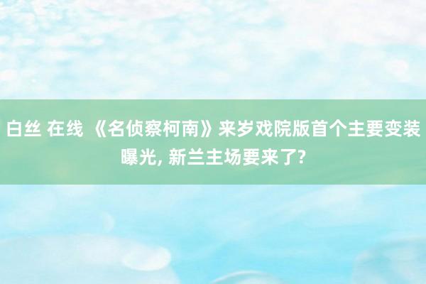 白丝 在线 《名侦察柯南》来岁戏院版首个主要变装曝光， 新兰主场要来了?