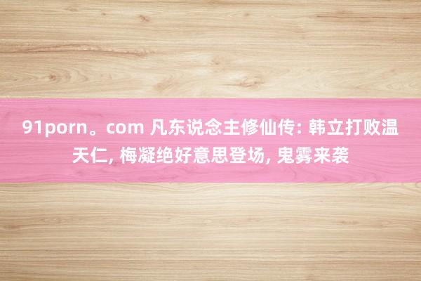 91porn。com 凡东说念主修仙传: 韩立打败温天仁， 梅凝绝好意思登场， 鬼雾来袭