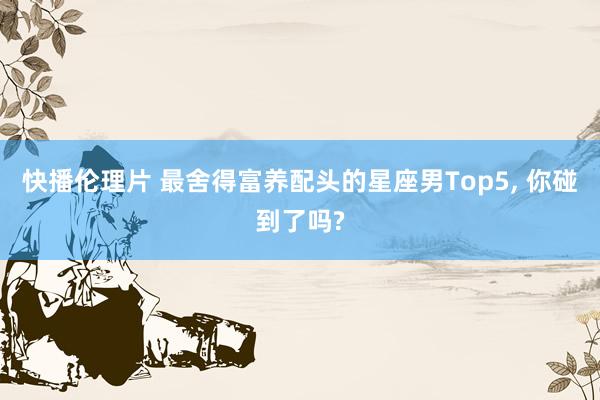 快播伦理片 最舍得富养配头的星座男Top5， 你碰到了吗?