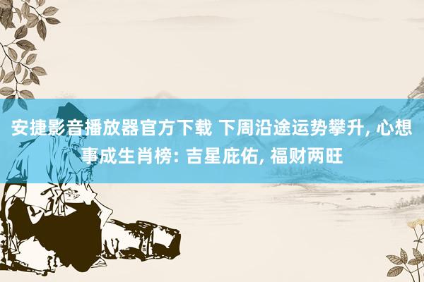 安捷影音播放器官方下载 下周沿途运势攀升， 心想事成生肖榜: 吉星庇佑， 福财两旺