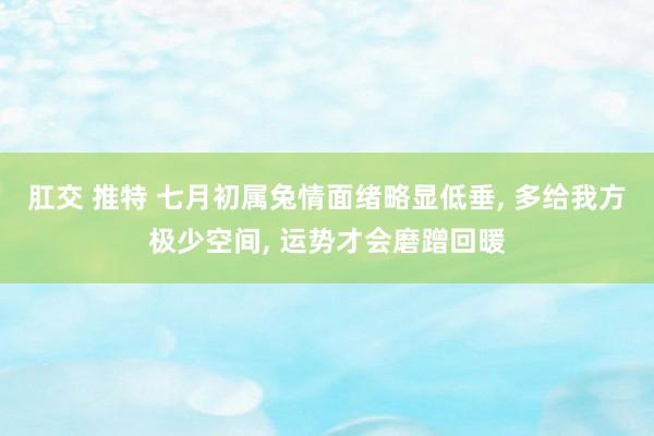 肛交 推特 七月初属兔情面绪略显低垂， 多给我方极少空间， 运势才会磨蹭回暖