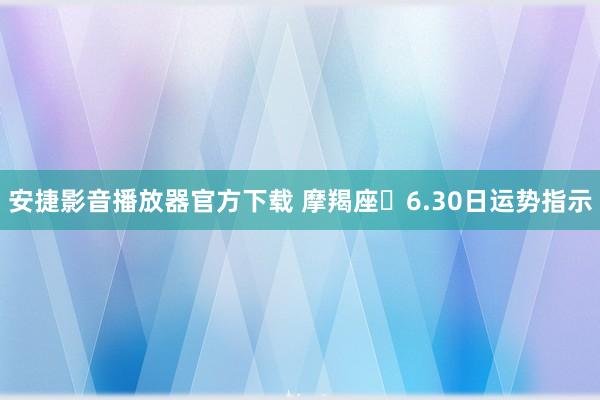 安捷影音播放器官方下载 摩羯座♑6.30日运势指示