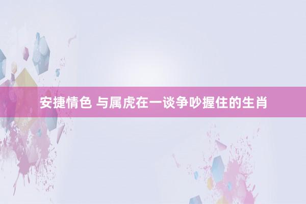 安捷情色 与属虎在一谈争吵握住的生肖