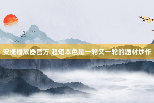 安捷播放器官方 超短本色是一轮又一轮的题材炒作