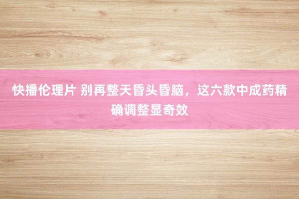 快播伦理片 别再整天昏头昏脑，这六款中成药精确调整显奇效