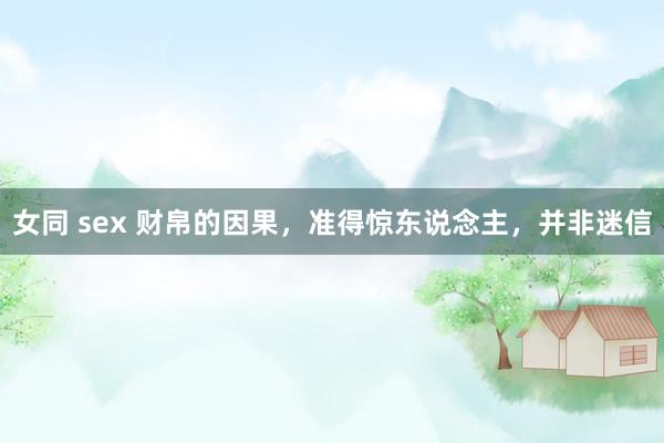 女同 sex 财帛的因果，准得惊东说念主，并非迷信