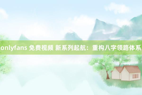 onlyfans 免费视频 新系列起航：重构八字领路体系