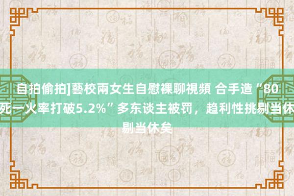 自拍偷拍]藝校兩女生自慰裸聊視頻 合手造“80后死一火率打破5.2%”多东谈主被罚，趋利性挑剔当休矣