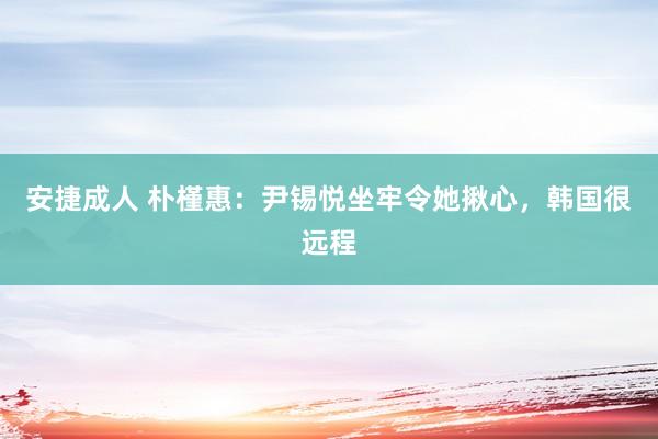 安捷成人 朴槿惠：尹锡悦坐牢令她揪心，韩国很远程