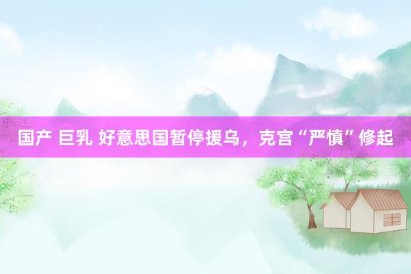 国产 巨乳 好意思国暂停援乌，克宫“严慎”修起