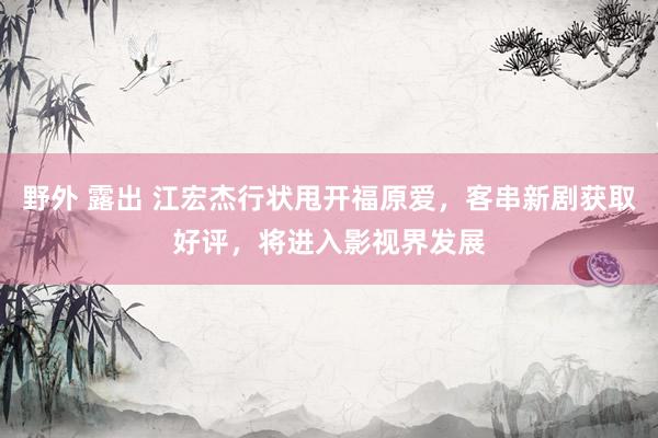 野外 露出 江宏杰行状甩开福原爱，客串新剧获取好评，将进入影视界发展