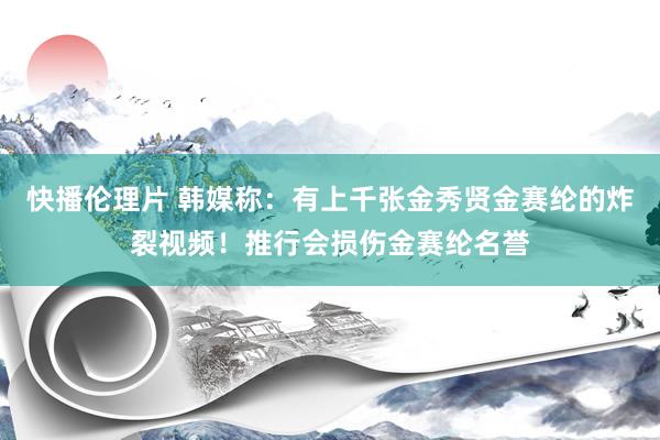 快播伦理片 韩媒称：有上千张金秀贤金赛纶的炸裂视频！推行会损伤金赛纶名誉