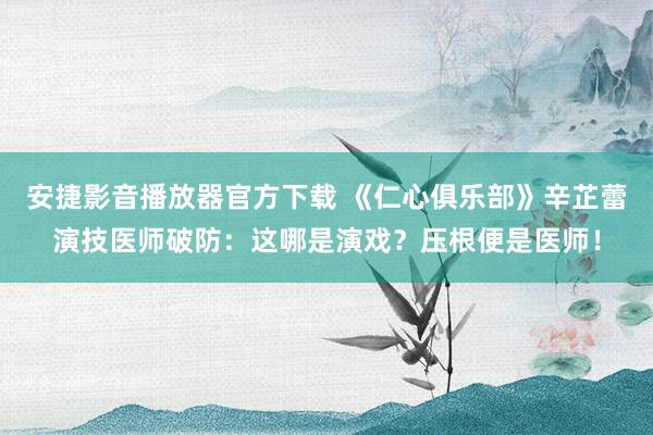 安捷影音播放器官方下载 《仁心俱乐部》辛芷蕾演技医师破防：这哪是演戏？压根便是医师！