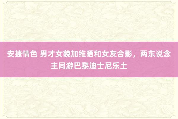 安捷情色 男才女貌加维晒和女友合影，两东说念主同游巴黎迪士尼乐土